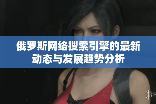俄罗斯网络搜索引擎的最新动态与发展趋势分析