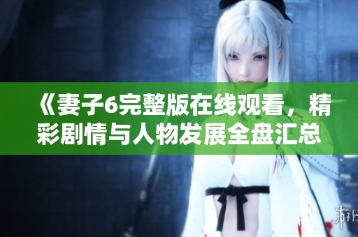 《妻子6完整版在线观看，精彩剧情与人物发展全盘汇总》