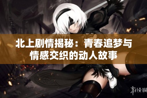 北上剧情揭秘：青春追梦与情感交织的动人故事