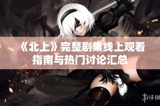 《北上》完整剧集线上观看指南与热门讨论汇总