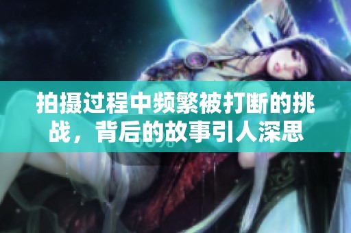 拍摄过程中频繁被打断的挑战，背后的故事引人深思