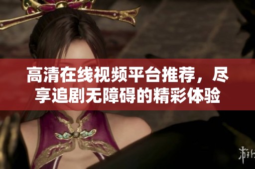 高清在线视频平台推荐，尽享追剧无障碍的精彩体验