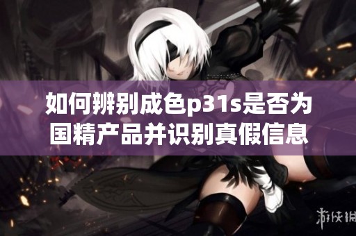 如何辨别成色p31s是否为国精产品并识别真假信息