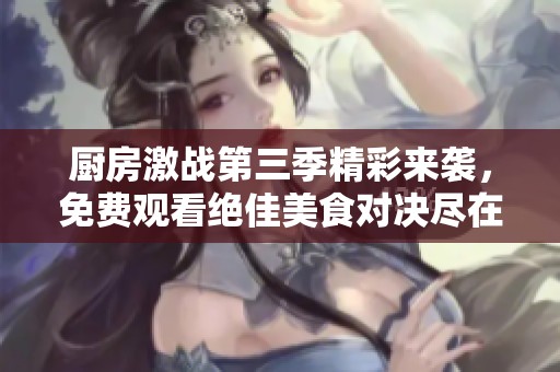 厨房激战第三季精彩来袭，免费观看绝佳美食对决尽在其中