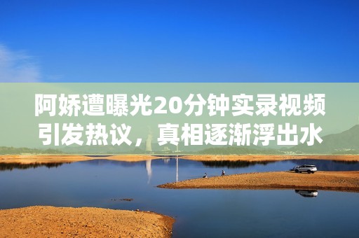 阿娇遭曝光20分钟实录视频引发热议，真相逐渐浮出水面