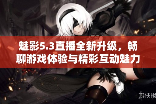 魅影5.3直播全新升级，畅聊游戏体验与精彩互动魅力再现