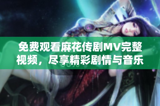 免费观看麻花传剧MV完整视频，尽享精彩剧情与音乐魅力