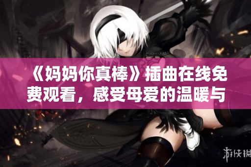 《妈妈你真棒》插曲在线免费观看，感受母爱的温暖与感动！