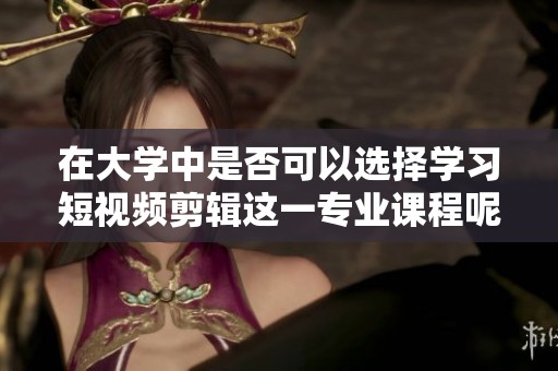 在大学中是否可以选择学习短视频剪辑这一专业课程呢