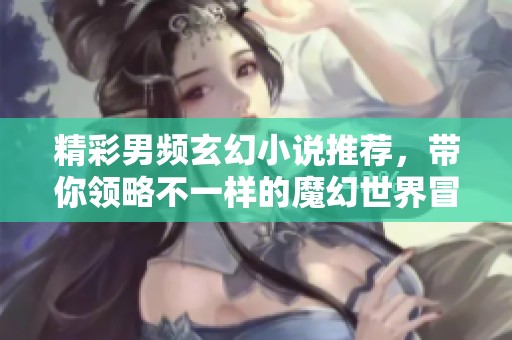 精彩男频玄幻小说推荐，带你领略不一样的魔幻世界冒险之旅