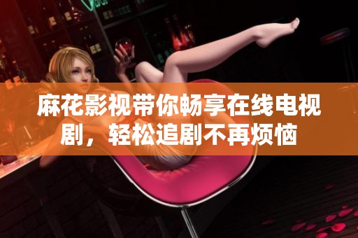 麻花影视带你畅享在线电视剧，轻松追剧不再烦恼