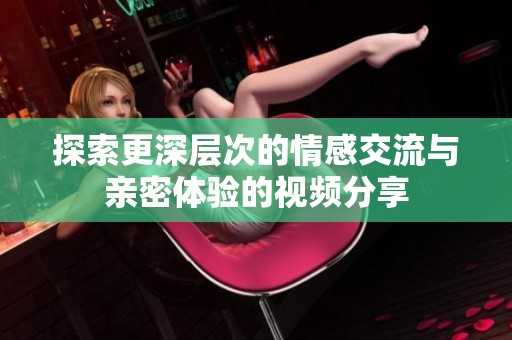 探索更深层次的情感交流与亲密体验的视频分享