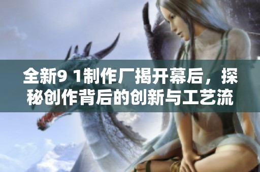 全新9 1制作厂揭开幕后，探秘创作背后的创新与工艺流程