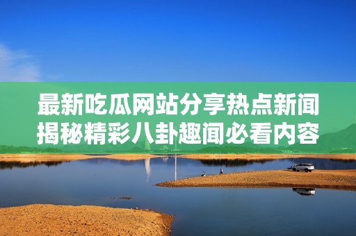 最新吃瓜网站分享热点新闻揭秘精彩八卦趣闻必看内容