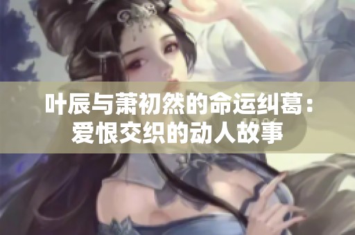 叶辰与萧初然的命运纠葛：爱恨交织的动人故事