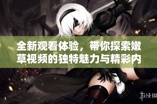 全新观看体验，带你探索嫩草视频的独特魅力与精彩内容