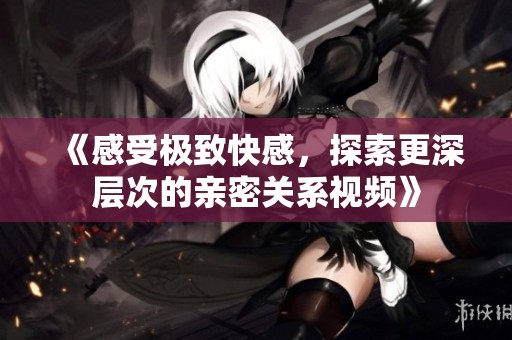 《感受极致快感，探索更深层次的亲密关系视频》