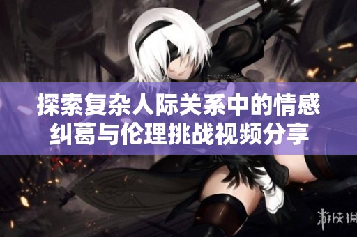 探索复杂人际关系中的情感纠葛与伦理挑战视频分享