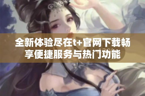全新体验尽在t+官网下载畅享便捷服务与热门功能