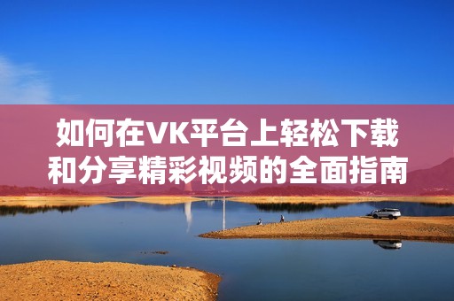 如何在VK平台上轻松下载和分享精彩视频的全面指南