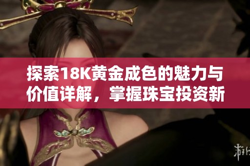 探索18K黄金成色的魅力与价值详解，掌握珠宝投资新趋势