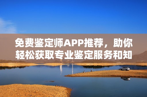 免费鉴定师APP推荐，助你轻松获取专业鉴定服务和知识