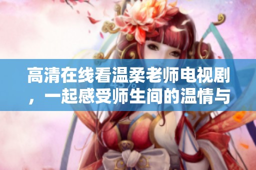 高清在线看温柔老师电视剧，一起感受师生间的温情与感动