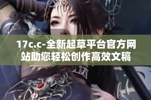 17c.c-全新起草平台官方网站助您轻松创作高效文稿