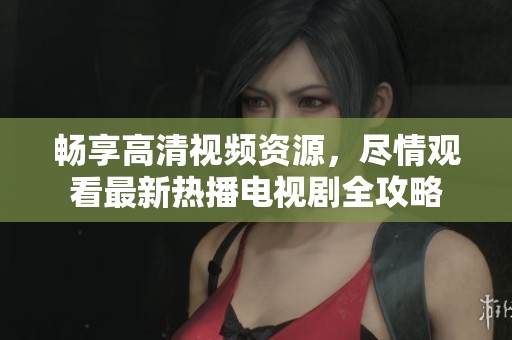 畅享高清视频资源，尽情观看最新热播电视剧全攻略