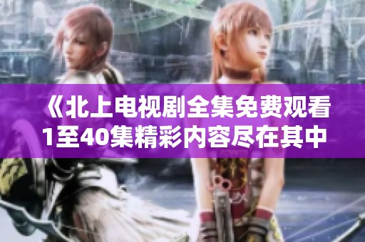 《北上电视剧全集免费观看1至40集精彩内容尽在其中》