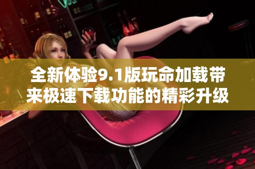 全新体验9.1版玩命加载带来极速下载功能的精彩升级