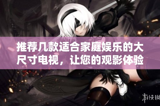 推荐几款适合家庭娱乐的大尺寸电视，让您的观影体验更精彩