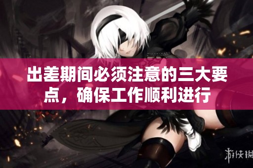 出差期间必须注意的三大要点，确保工作顺利进行