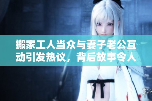 搬家工人当众与妻子老公互动引发热议，背后故事令人唏嘘