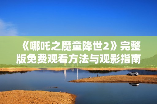《哪吒之魔童降世2》完整版免费观看方法与观影指南分享