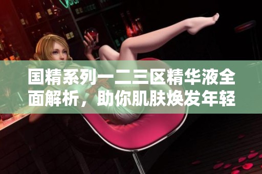 国精系列一二三区精华液全面解析，助你肌肤焕发年轻光彩
