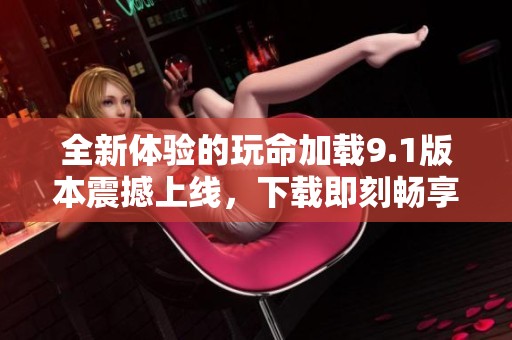 全新体验的玩命加载9.1版本震撼上线，下载即刻畅享高速服务
