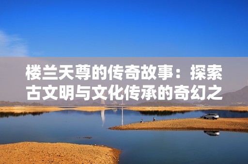 楼兰天尊的传奇故事：探索古文明与文化传承的奇幻之旅