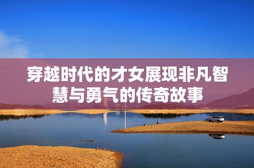 穿越时代的才女展现非凡智慧与勇气的传奇故事