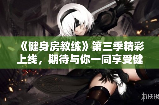 《健身房教练》第三季精彩上线，期待与你一同享受健身之旅