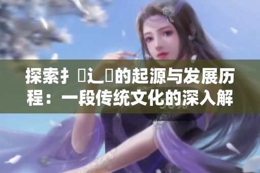 探索扌喿辶畐的起源与发展历程：一段传统文化的深入解读