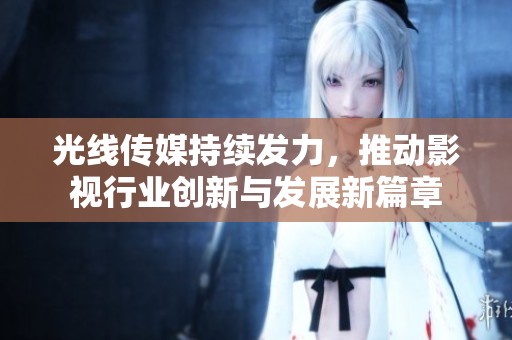 光线传媒持续发力，推动影视行业创新与发展新篇章