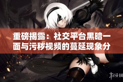 重磅揭露：社交平台黑暗一面与污秽视频的蔓延现象分析