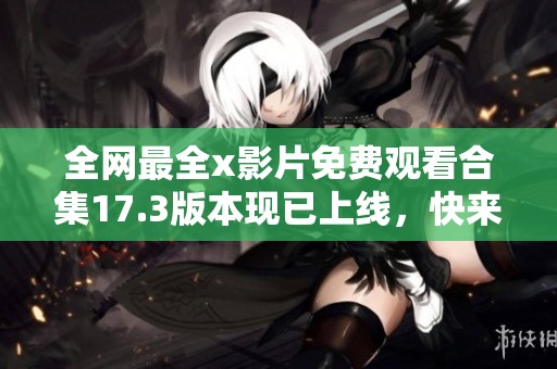 全网最全x影片免费观看合集17.3版本现已上线，快来体验吧