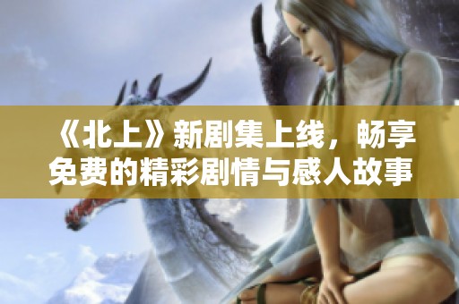 《北上》新剧集上线，畅享免费的精彩剧情与感人故事