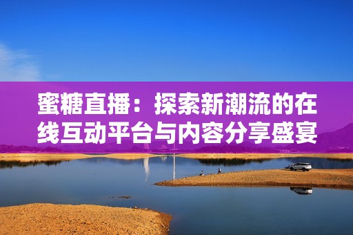 蜜糖直播：探索新潮流的在线互动平台与内容分享盛宴