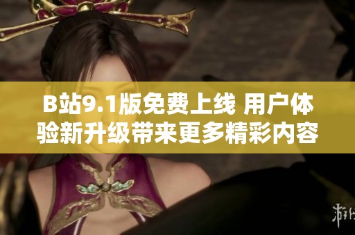 B站9.1版免费上线 用户体验新升级带来更多精彩内容