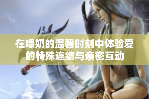 在喂奶的温馨时刻中体验爱的特殊连结与亲密互动