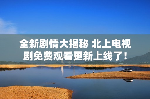 全新剧情大揭秘 北上电视剧免费观看更新上线了！