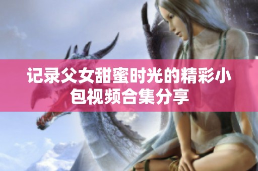 记录父女甜蜜时光的精彩小包视频合集分享